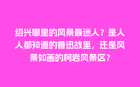 绍兴哪里的风景最迷人？是人人都知道的鲁迅故里，还是风景如画的柯岩风景区？