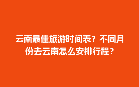 云南最佳旅游时间表？不同月份去云南怎么安排行程？