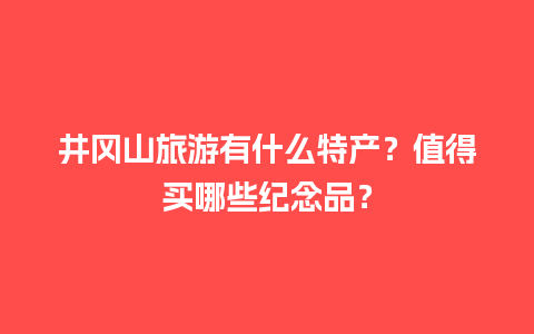 井冈山旅游有什么特产？值得买哪些纪念品？