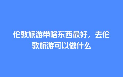 伦敦旅游带啥东西最好，去伦敦旅游可以做什么