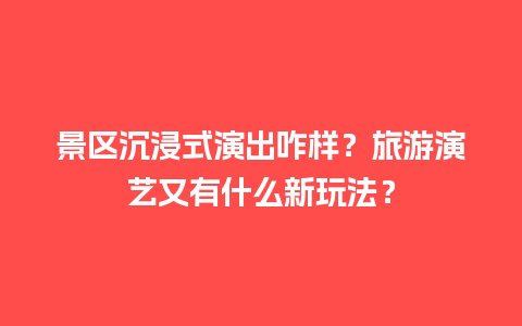 景区沉浸式演出咋样？旅游演艺又有什么新玩法？