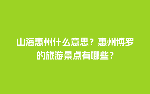 山海惠州什么意思？惠州博罗的旅游景点有哪些？