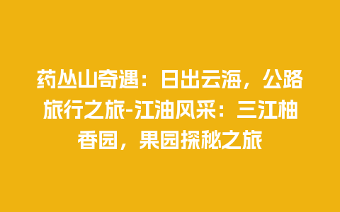 药丛山奇遇：日出云海，公路旅行之旅-江油风采：三江柚香园，果园探秘之旅