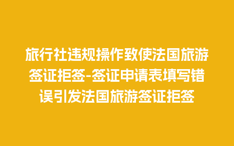 旅行社违规操作致使法国旅游签证拒签-签证申请表填写错误引发法国旅游签证拒签