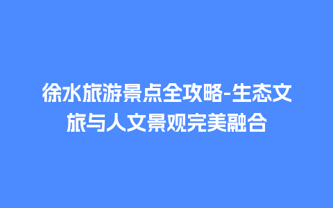 徐水旅游景点全攻略-生态文旅与人文景观完美融合