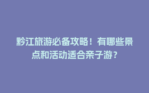 黔江旅游必备攻略！有哪些景点和活动适合亲子游？