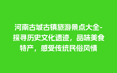 河南古城古镇旅游景点大全-探寻历史文化遗迹，品味美食特产，感受传统民俗风情