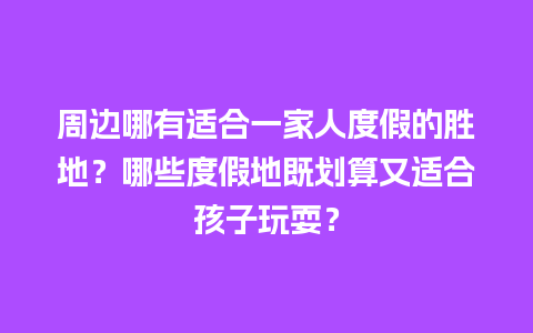 周边哪有适合一家人度假的胜地？哪些度假地既划算又适合孩子玩耍？