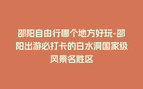 邵阳自由行哪个地方好玩-邵阳出游必打卡的白水洞国家级风景名胜区