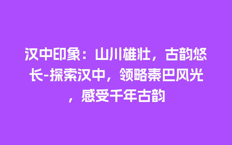 汉中印象：山川雄壮，古韵悠长-探索汉中，领略秦巴风光，感受千年古韵