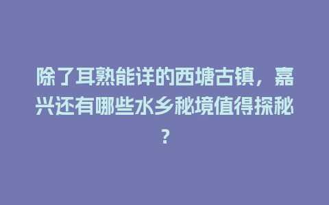 除了耳熟能详的西塘古镇，嘉兴还有哪些水乡秘境值得探秘？