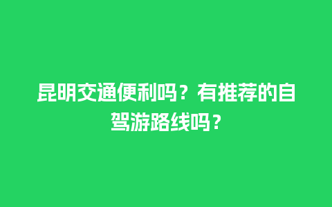 昆明交通便利吗？有推荐的自驾游路线吗？