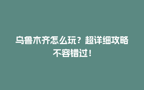 乌鲁木齐怎么玩？超详细攻略不容错过！