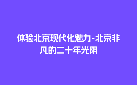 体验北京现代化魅力-北京非凡的二十年光阴