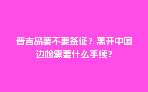 普吉岛要不要签证？离开中国边检需要什么手续？