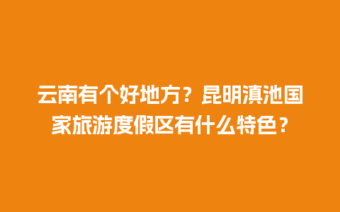 云南有个好地方？昆明滇池国家旅游度假区有什么特色？