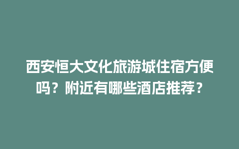 西安恒大文化旅游城住宿方便吗？附近有哪些酒店推荐？