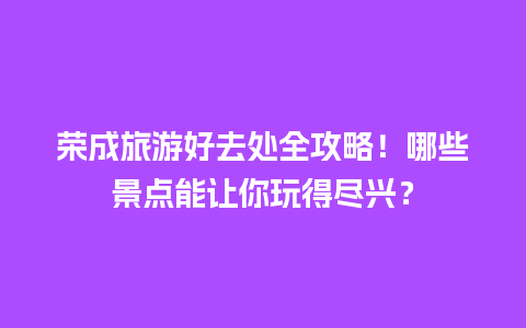 荣成旅游好去处全攻略！哪些景点能让你玩得尽兴？