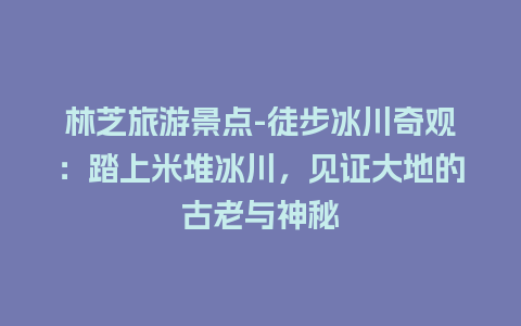 林芝旅游景点-徒步冰川奇观：踏上米堆冰川，见证大地的古老与神秘