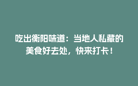 吃出衡阳味道：当地人私藏的美食好去处，快来打卡！