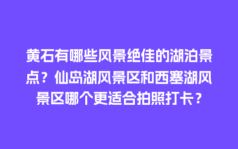 黄石有哪些风景绝佳的湖泊景点？仙岛湖风景区和西塞湖风景区哪个更适合拍照打卡？