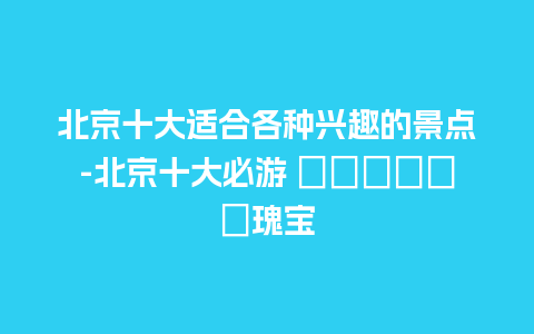 北京十大适合各种兴趣的景点-北京十大必游 تاریخی瑰宝