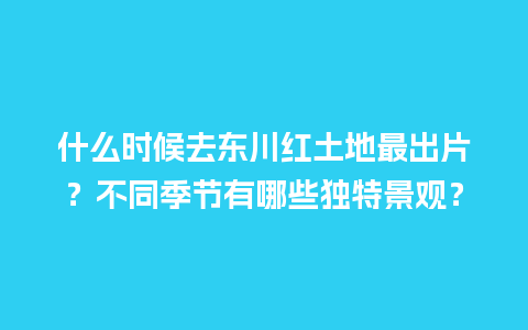 什么时候去东川红土地最出片？不同季节有哪些独特景观？