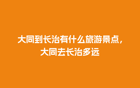 大同到长治有什么旅游景点，大同去长治多远