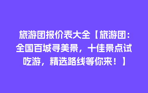 旅游团报价表大全【旅游团：全国百城寻美景，十佳景点试吃游，精选路线等你来！】