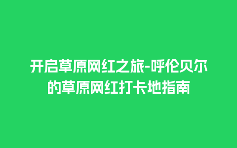 开启草原网红之旅-呼伦贝尔的草原网红打卡地指南