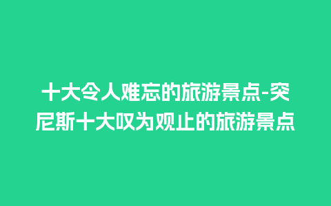 十大令人难忘的旅游景点-突尼斯十大叹为观止的旅游景点