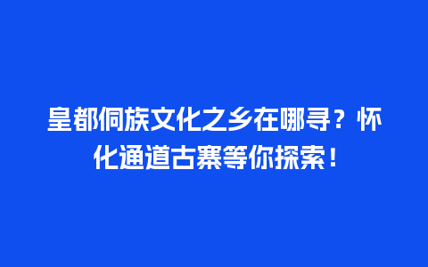 皇都侗族文化之乡在哪寻？怀化通道古寨等你探索！