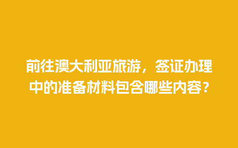 前往澳大利亚旅游，签证办理中的准备材料包含哪些内容？