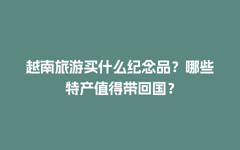 越南旅游买什么纪念品？哪些特产值得带回国？