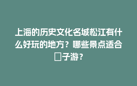 上海的历史文化名城松江有什么好玩的地方？哪些景点适合親子游？