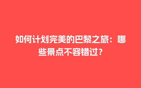 如何计划完美的巴黎之旅：哪些景点不容错过？