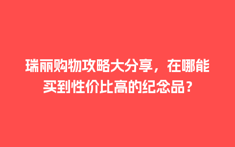 瑞丽购物攻略大分享，在哪能买到性价比高的纪念品？