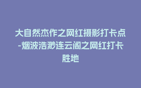 大自然杰作之网红摄影打卡点-烟波浩渺连云阁之网红打卡胜地