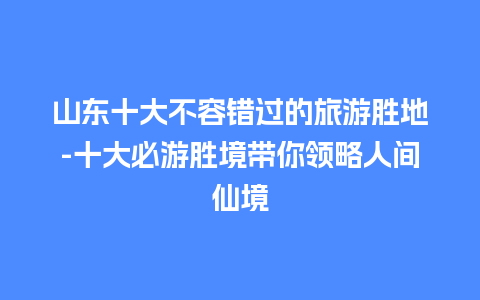 山东十大不容错过的旅游胜地-十大必游胜境带你领略人间仙境