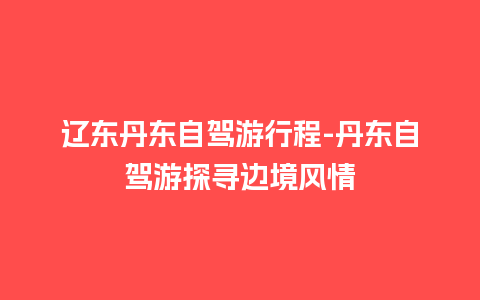 辽东丹东自驾游行程-丹东自驾游探寻边境风情