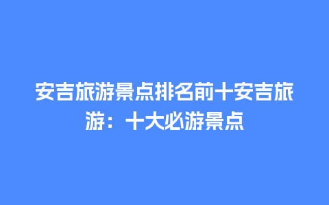 安吉旅游景点排名前十安吉旅游：十大必游景点