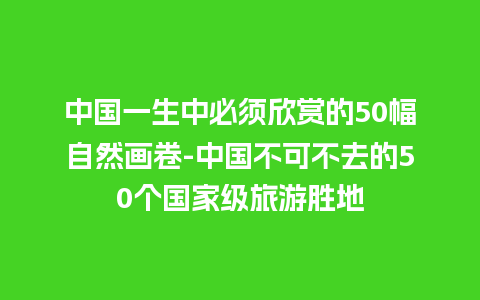 中国一生中必须欣赏的50幅自然画卷-中国不可不去的50个国家级旅游胜地