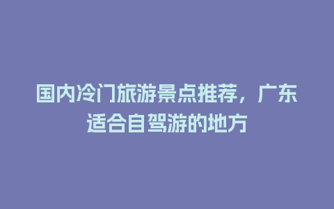 国内冷门旅游景点推荐，广东适合自驾游的地方