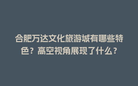 合肥万达文化旅游城有哪些特色？高空视角展现了什么？