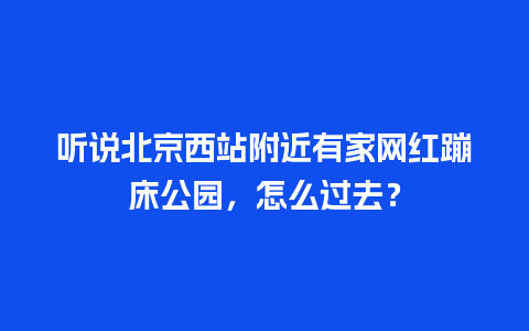 听说北京西站附近有家网红蹦床公园，怎么过去？