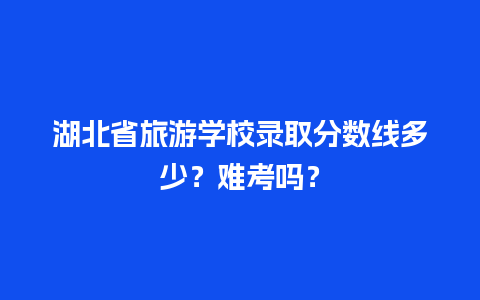 湖北省旅游学校录取分数线多少？难考吗？