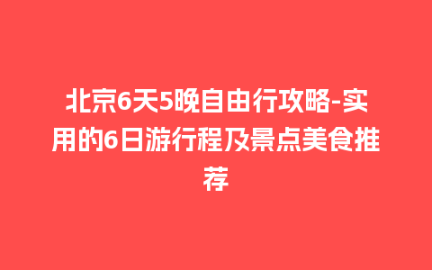 北京6天5晚自由行攻略-实用的6日游行程及景点美食推荐