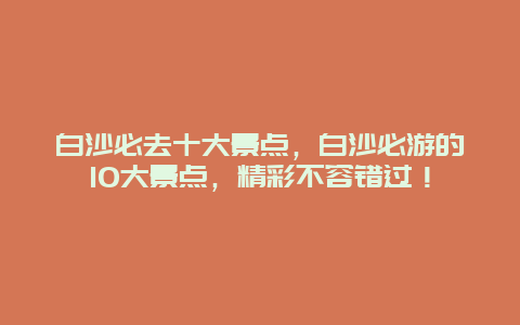 白沙必去十大景点，白沙必游的10大景点，精彩不容错过！