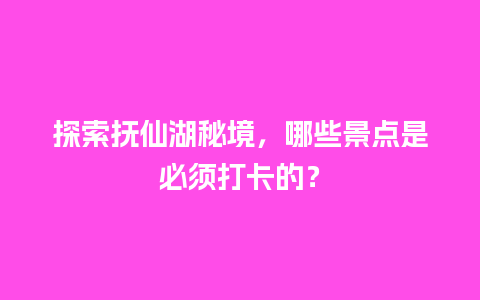 探索抚仙湖秘境，哪些景点是必须打卡的？