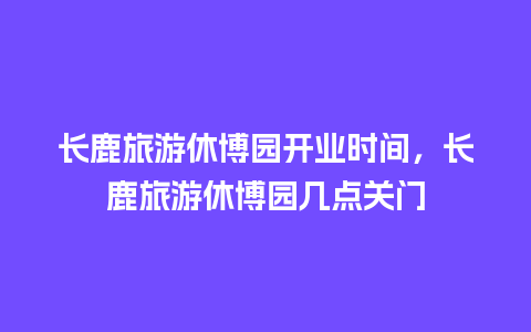 长鹿旅游休博园开业时间，长鹿旅游休博园几点关门